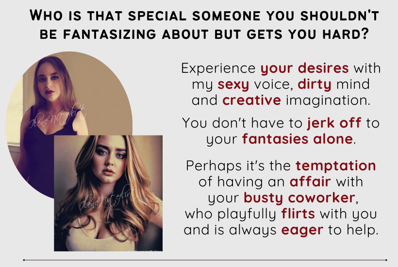 Who is that special someone you shouldn't be fantasizing about but gets you hard? Experience your desires with my sexy voice, dirty mind and creative imagination. You don't have to jerk off to your fantasies alone. Perhaps it's the temptation of having an affair with your busty coworker, who playfully flirts with you and is always eager to help.