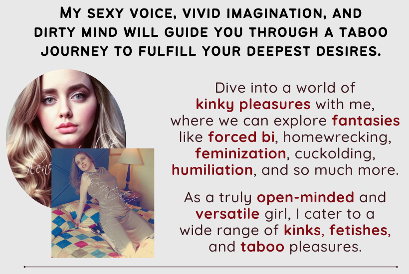 My sexy voice, vivid imagination, and dirty mind will guide you through a taboo journey to fulfill your deepest desires. Dive into a world of kinky pleasures with me, where we can explore fantasies like forced bi, homewrecking, feminization, cuckolding, humiliation, and so much more. As a truly open-minded and versatile girl, I cater to a wide range of kinks, fetishes, and taboo pleasures. 