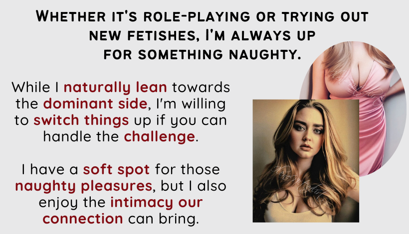 Whether it's role-playing or trying out new fetishes, I'm always up for something naughty. While I naturally lean towards the dominant side, I'm willing to switch things up if you can handle the challenge. I have a soft spot for those naughty pleasures, but I also enjoy the intimacy our connection can bring.