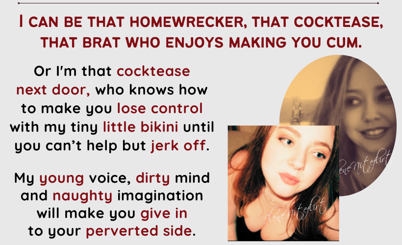 I can be that homewrecker, that cocktease, that brat who enjoys making you cum. Or I'm that cocktease next door, who knows how to make you lose control with my tiny little bikini until you can’t help but jerk off. My young voice, dirty mind and naughty imagination will make you give in 
to your perverted side.