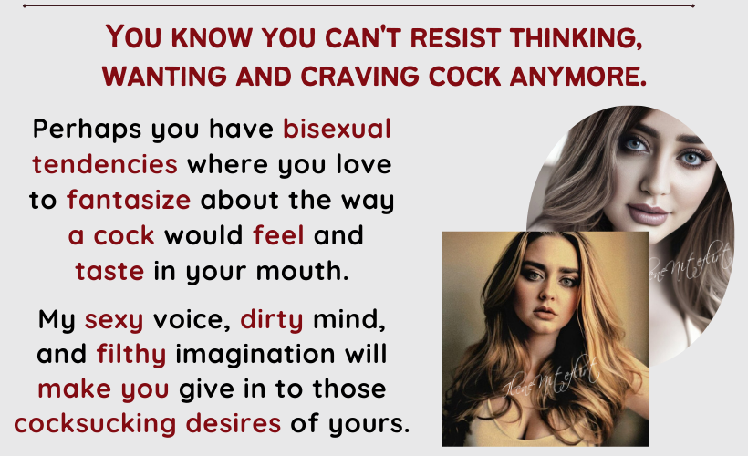 You know you can't resist thinking, 
wanting and craving cock anymore.Perhaps you have bisexual tendencies where you love to fantasize about the way a cock would feel and 
taste in your mouth. My sexy voice, dirty mind, and filthy imagination will make you give in to those cocksucking desires of yours.