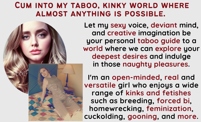 Cum into my taboo, kinky world where almost anything is possible. Let my sexy voice, deviant mind, and creative imagination be your personal taboo guide to a world where we can explore your deepest desires and indulge in those naughty pleasures. I'm an open-minded, real and versatile girl who enjoys a wide range of kinks and fetishes such as breeding, forced bi, homewrecking, feminization, cuckolding, gooning, and more.
