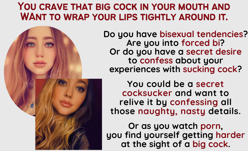 You crave that big cock in your mouth and want to wrap your lips tightly around it. Do you have bisexual tendencies? Are you into forced bi? Or do you have a secret desire 
to confess about your experiences with sucking cock? You could be a secret cocksucker and want to relive it by confessing all those naughty, nasty details. Or as you watch porn, you find yourself getting harder at the sight of a big cock.