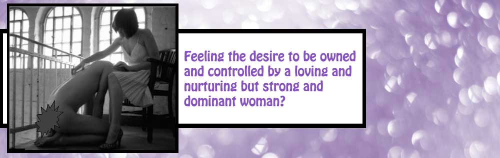 Feeling the desire to be owned and controlled by a loving and nurturing but strong and dominant woman?